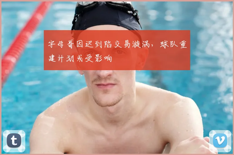 字母哥因迟到陷交易漩涡，球队重建计划或受影响
