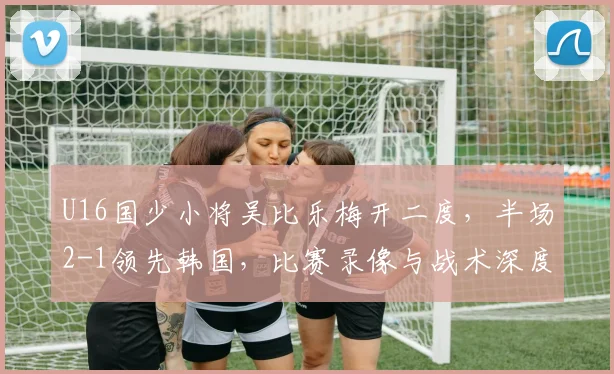 U16国少小将吴比乐梅开二度，半场2-1领先韩国，比赛录像与战术深度解析