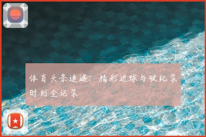 体育头条速递：精彩进球与破纪录时刻全记录