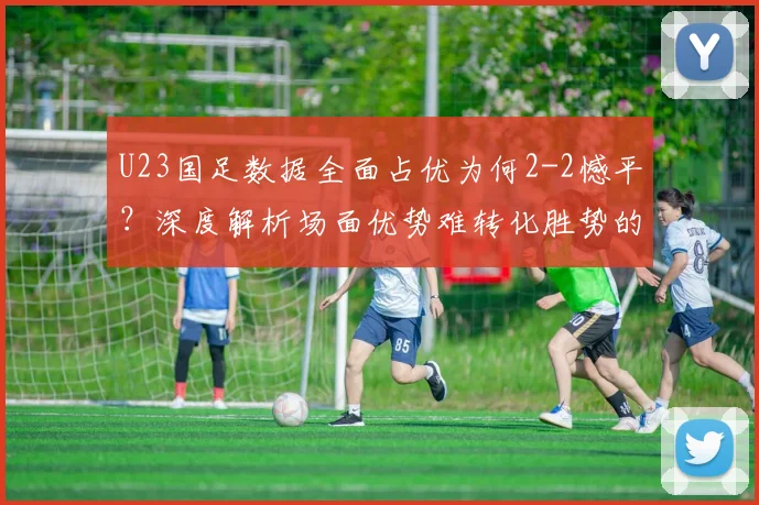 U23国足数据全面占优为何2-2憾平？深度解析场面优势难转化胜势的三大原因