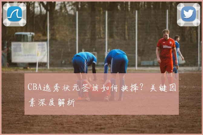 CBA选秀状元签该如何抉择？关键因素深度解析