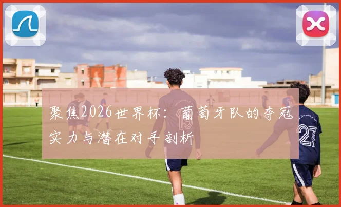 聚焦2026世界杯：葡萄牙队的夺冠实力与潜在对手剖析