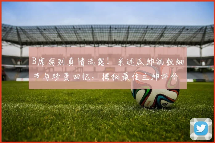B席离别真情流露！亲述瓜帅执教细节与珍贵回忆，揭秘最佳主帅评价