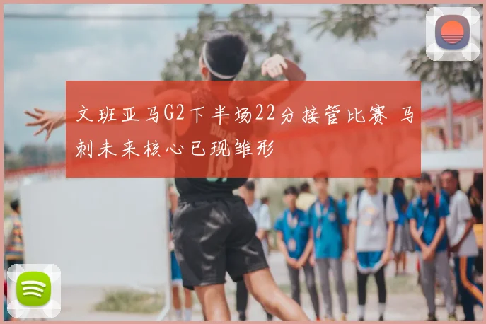 文班亚马G2下半场22分接管比赛 马刺未来核心已现雏形