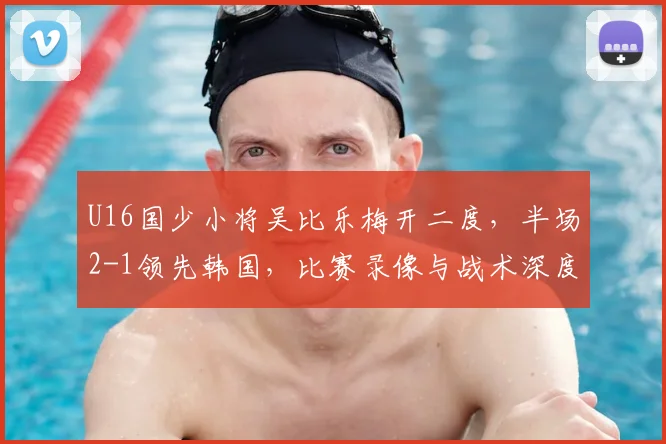 U16国少小将吴比乐梅开二度，半场2-1领先韩国，比赛录像与战术深度解析