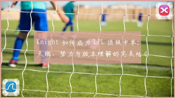 Knight 如何成为 LPL 顶级中单：天赋、努力与版本理解的完美结合