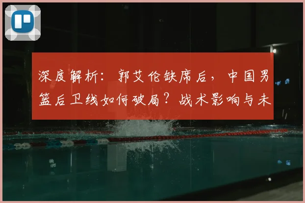 深度解析：郭艾伦缺席后，中国男篮后卫线如何破局？战术影响与未来展望
