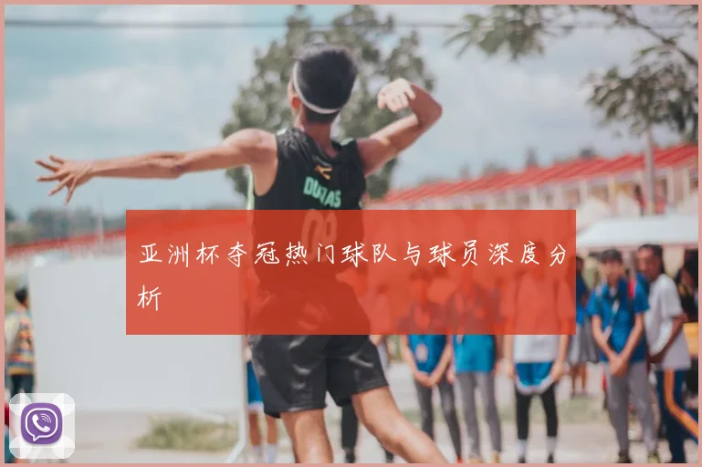 亚洲杯夺冠热门球队与球员深度分析