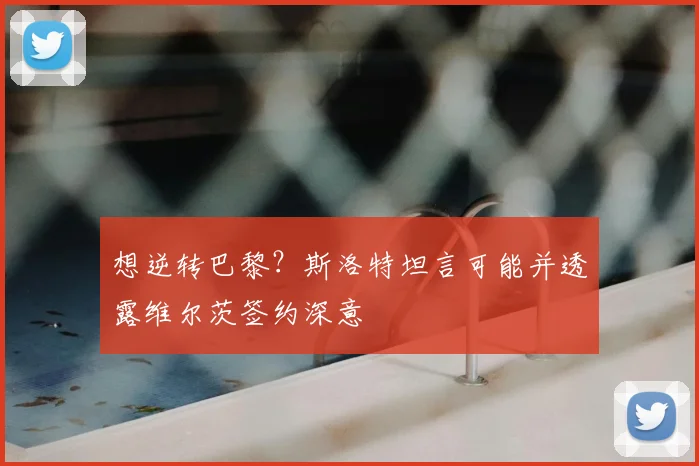 想逆转巴黎？斯洛特坦言可能并透露维尔茨签约深意