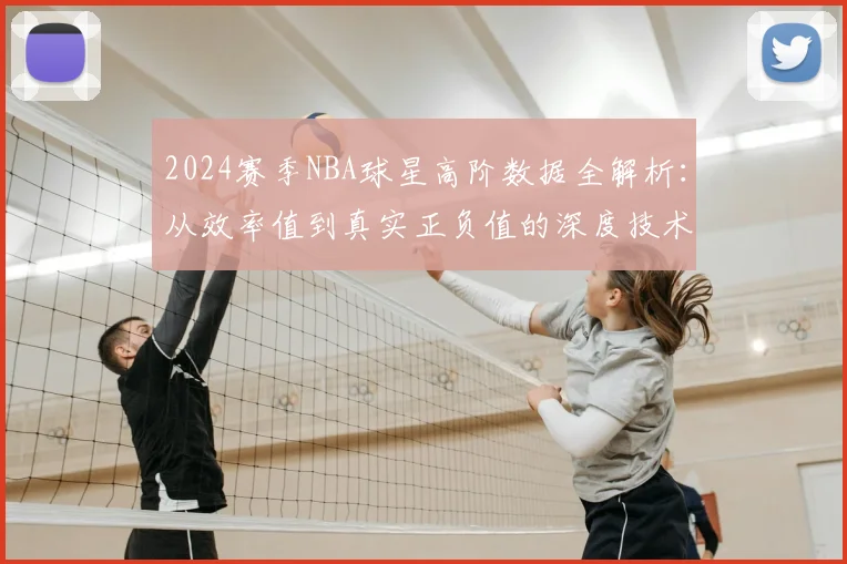 2024赛季NBA球星高阶数据全解析：从效率值到真实正负值的深度技术拆解