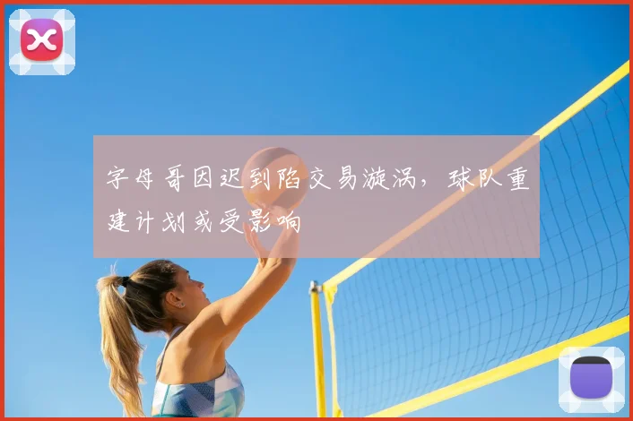 字母哥因迟到陷交易漩涡，球队重建计划或受影响