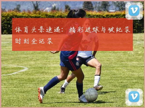 体育头条速递：精彩进球与破纪录时刻全记录
