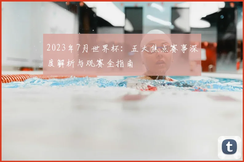 2023年7月世界杯：五大焦点赛事深度解析与观赛全指南